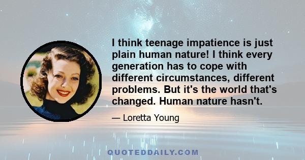 I think teenage impatience is just plain human nature! I think every generation has to cope with different circumstances, different problems. But it's the world that's changed. Human nature hasn't.