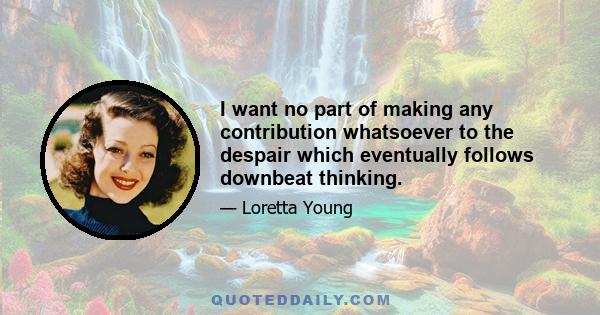 I want no part of making any contribution whatsoever to the despair which eventually follows downbeat thinking.