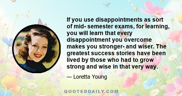 If you use disappointments as sort of mid- semester exams, for learning, you will learn that every disappointment you overcome makes you stronger- and wiser. The greatest success stories have been lived by those who had 