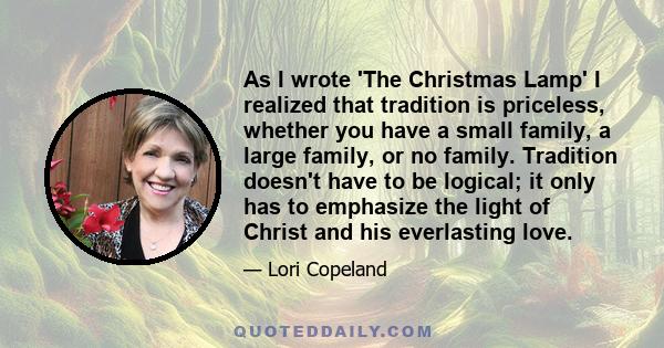 As I wrote 'The Christmas Lamp' I realized that tradition is priceless, whether you have a small family, a large family, or no family. Tradition doesn't have to be logical; it only has to emphasize the light of Christ