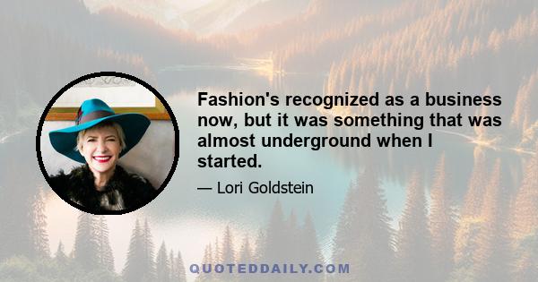 Fashion's recognized as a business now, but it was something that was almost underground when I started.