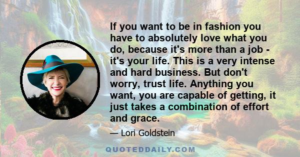 If you want to be in fashion you have to absolutely love what you do, because it's more than a job - it's your life. This is a very intense and hard business. But don't worry, trust life. Anything you want, you are