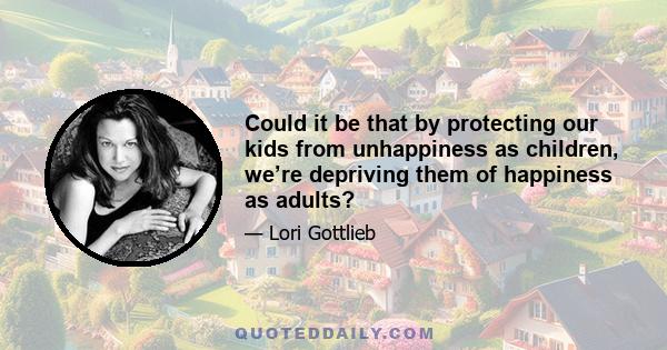 Could it be that by protecting our kids from unhappiness as children, we’re depriving them of happiness as adults?