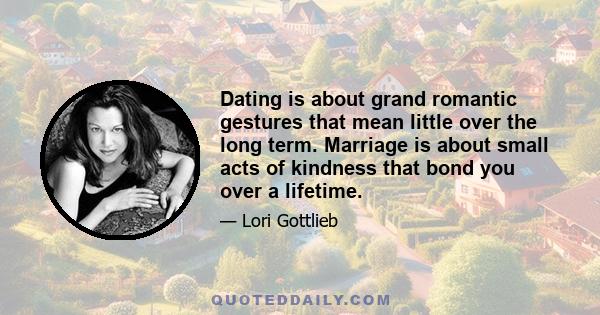 Dating is about grand romantic gestures that mean little over the long term. Marriage is about small acts of kindness that bond you over a lifetime.