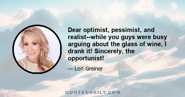 Dear optimist, pessimist, and realist--while you guys were busy arguing about the glass of wine, I drank it! Sincerely, the opportunist!