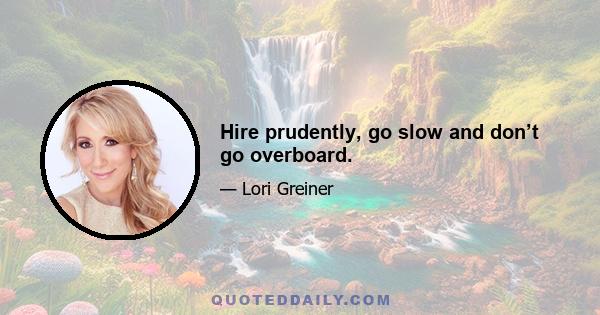 Hire prudently, go slow and don’t go overboard.