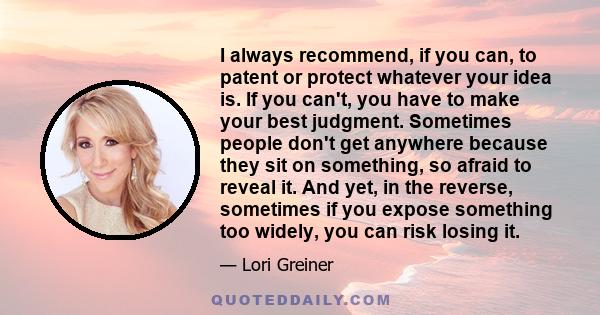 I always recommend, if you can, to patent or protect whatever your idea is. If you can't, you have to make your best judgment. Sometimes people don't get anywhere because they sit on something, so afraid to reveal it.