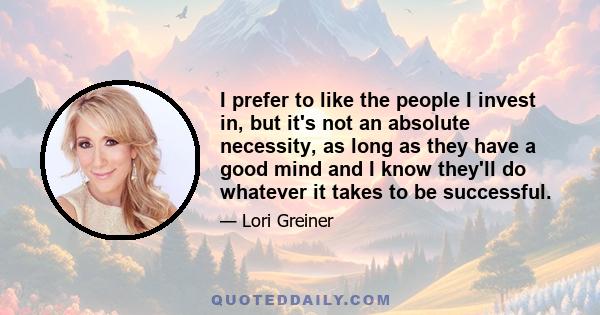 I prefer to like the people I invest in, but it's not an absolute necessity, as long as they have a good mind and I know they'll do whatever it takes to be successful.