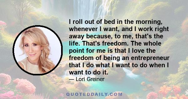 I roll out of bed in the morning, whenever I want, and I work right away because, to me, that's the life. That's freedom. The whole point for me is that I love the freedom of being an entrepreneur that I do what I want