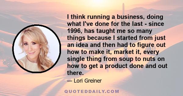 I think running a business, doing what I've done for the last - since 1996, has taught me so many things because I started from just an idea and then had to figure out how to make it, market it, every single thing from