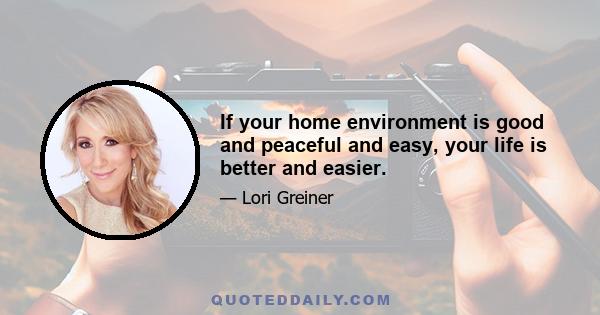 If your home environment is good and peaceful and easy, your life is better and easier.