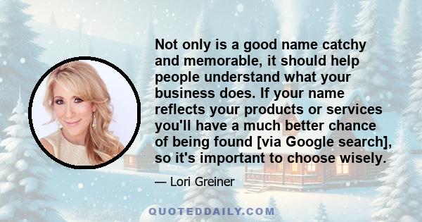 Not only is a good name catchy and memorable, it should help people understand what your business does. If your name reflects your products or services you'll have a much better chance of being found [via Google