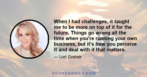 When I had challenges, it taught me to be more on top of it for the future. Things go wrong all the time when you're running your own business, but it's how you perceive it and deal with it that matters.