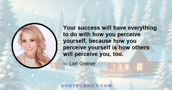 Your success will have everything to do with how you perceive yourself, because how you perceive yourself is how others will perceive you, too.