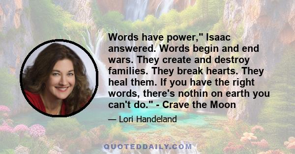 Words have power, Isaac answered. Words begin and end wars. They create and destroy families. They break hearts. They heal them. If you have the right words, there's nothin on earth you can't do. - Crave the Moon