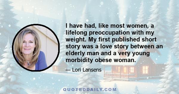 I have had, like most women, a lifelong preoccupation with my weight. My first published short story was a love story between an elderly man and a very young morbidity obese woman.