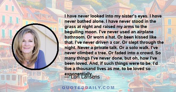 I have never looked into my sister's eyes. I have never bathed alone. I have never stood in the grass at night and raised my arms to the beguiling moon. I’ve never used an airplane bathroom. Or worn a hat. Or been