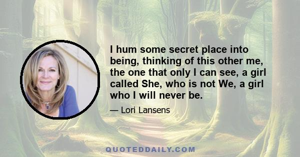 I hum some secret place into being, thinking of this other me, the one that only I can see, a girl called She, who is not We, a girl who I will never be.