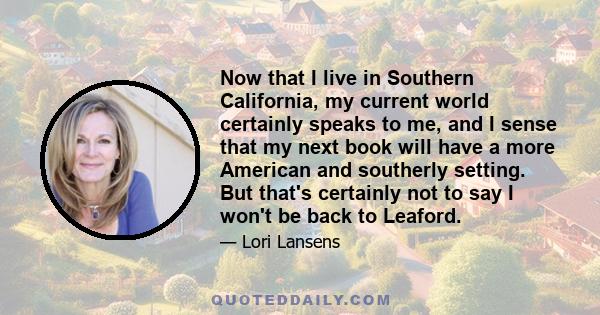 Now that I live in Southern California, my current world certainly speaks to me, and I sense that my next book will have a more American and southerly setting. But that's certainly not to say I won't be back to Leaford.