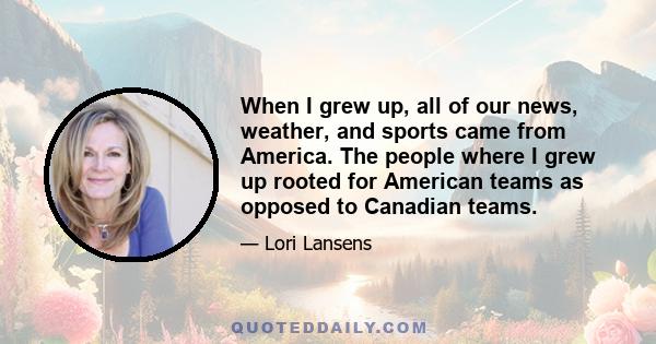 When I grew up, all of our news, weather, and sports came from America. The people where I grew up rooted for American teams as opposed to Canadian teams.