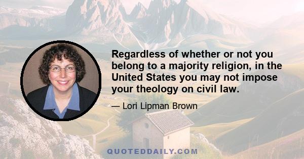 Regardless of whether or not you belong to a majority religion, in the United States you may not impose your theology on civil law.