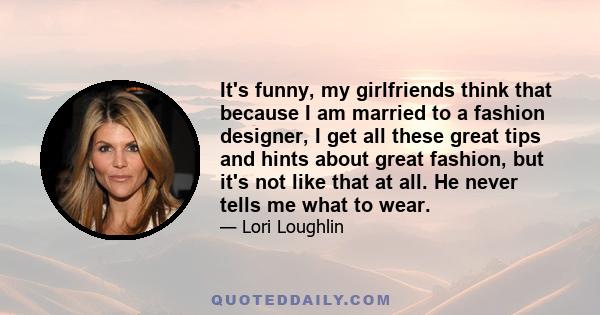 It's funny, my girlfriends think that because I am married to a fashion designer, I get all these great tips and hints about great fashion, but it's not like that at all. He never tells me what to wear.