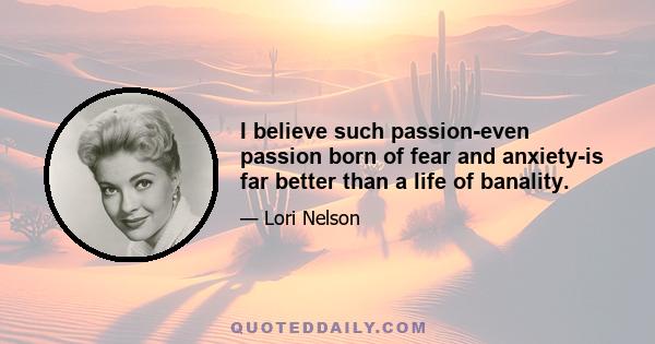 I believe such passion-even passion born of fear and anxiety-is far better than a life of banality.