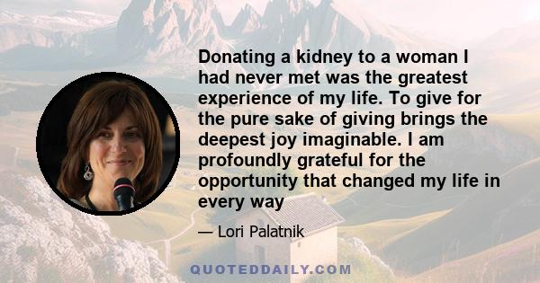 Donating a kidney to a woman I had never met was the greatest experience of my life. To give for the pure sake of giving brings the deepest joy imaginable. I am profoundly grateful for the opportunity that changed my