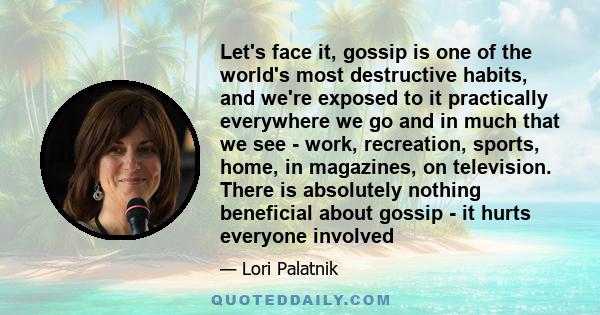 Let's face it, gossip is one of the world's most destructive habits, and we're exposed to it practically everywhere we go and in much that we see - work, recreation, sports, home, in magazines, on television. There is