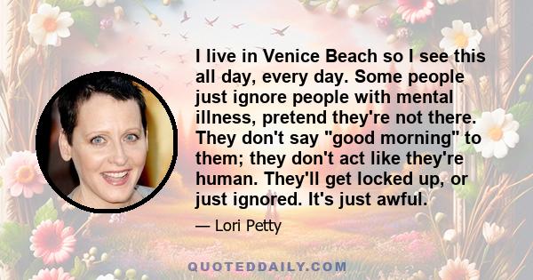 I live in Venice Beach so I see this all day, every day. Some people just ignore people with mental illness, pretend they're not there. They don't say good morning to them; they don't act like they're human. They'll get 