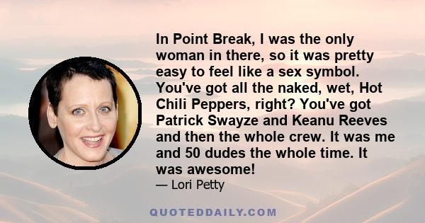 In Point Break, I was the only woman in there, so it was pretty easy to feel like a sex symbol. You've got all the naked, wet, Hot Chili Peppers, right? You've got Patrick Swayze and Keanu Reeves and then the whole