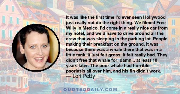 It was like the first time I'd ever seen Hollywood just really not do the right thing. We filmed Free Willy in Mexico. I'd come in a really nice car from my hotel, and we'd have to drive around all the crew that was