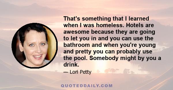 That's something that I learned when I was homeless. Hotels are awesome because they are going to let you in and you can use the bathroom and when you're young and pretty you can probably use the pool. Somebody might by 