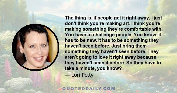 The thing is, if people get it right away, I just don't think you're making art. I think you're making something they're comfortable with. You have to challenge people. You know, it has to be new. It has to be something 