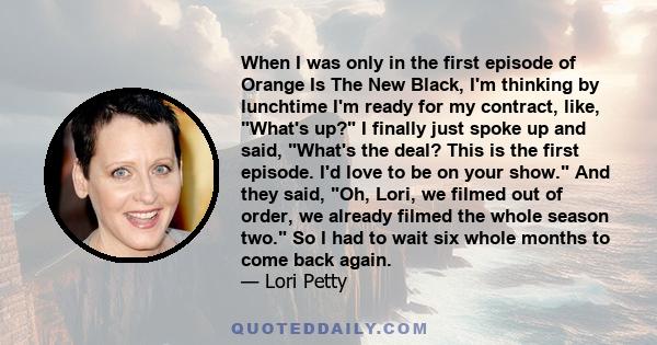 When I was only in the first episode of Orange Is The New Black, I'm thinking by lunchtime I'm ready for my contract, like, What's up? I finally just spoke up and said, What's the deal? This is the first episode. I'd