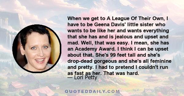 When we get to A League Of Their Own, I have to be Geena Davis' little sister who wants to be like her and wants everything that she has and is jealous and upset and mad. Well, that was easy. I mean, she has an Academy