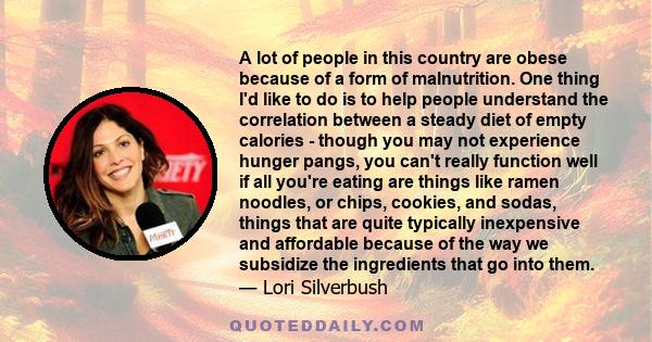 A lot of people in this country are obese because of a form of malnutrition. One thing I'd like to do is to help people understand the correlation between a steady diet of empty calories - though you may not experience