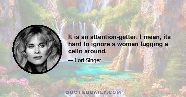 It is an attention-getter. I mean, its hard to ignore a woman lugging a cello around.