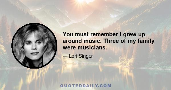 You must remember I grew up around music. Three of my family were musicians.