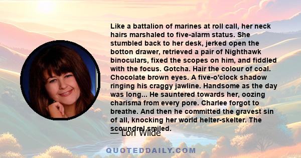 Like a battalion of marines at roll call, her neck hairs marshaled to five-alarm status. She stumbled back to her desk, jerked open the botton drawer, retrieved a pair of Nighthawk binoculars, fixed the scopes on him,