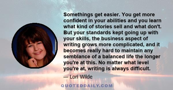 Somethings get easier. You get more confident in your abilities and you learn what kind of stories sell and what don't. But your standards kept going up with your skills, the business aspect of writing grows more