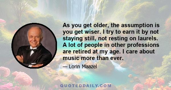 As you get older, the assumption is you get wiser. I try to earn it by not staying still, not resting on laurels. A lot of people in other professions are retired at my age. I care about music more than ever.