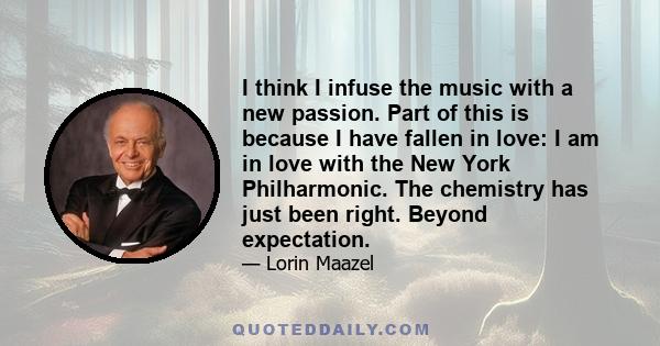 I think I infuse the music with a new passion. Part of this is because I have fallen in love: I am in love with the New York Philharmonic. The chemistry has just been right. Beyond expectation.