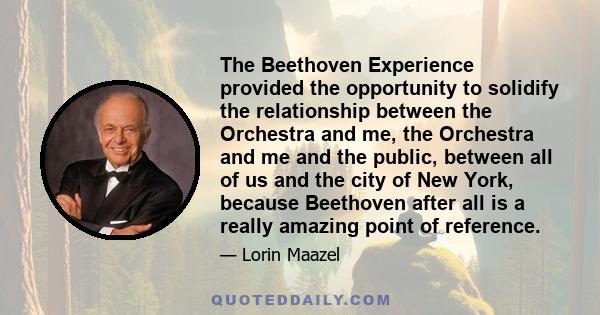 The Beethoven Experience provided the opportunity to solidify the relationship between the Orchestra and me, the Orchestra and me and the public, between all of us and the city of New York, because Beethoven after all