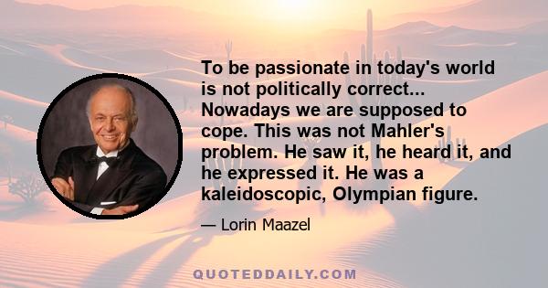 To be passionate in today's world is not politically correct... Nowadays we are supposed to cope. This was not Mahler's problem. He saw it, he heard it, and he expressed it. He was a kaleidoscopic, Olympian figure.