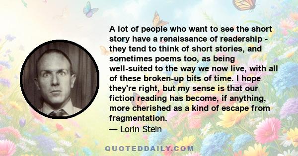 A lot of people who want to see the short story have a renaissance of readership - they tend to think of short stories, and sometimes poems too, as being well-suited to the way we now live, with all of these broken-up