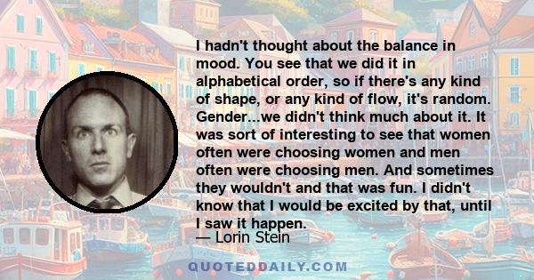 I hadn't thought about the balance in mood. You see that we did it in alphabetical order, so if there's any kind of shape, or any kind of flow, it's random. Gender...we didn't think much about it. It was sort of