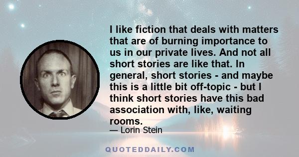 I like fiction that deals with matters that are of burning importance to us in our private lives. And not all short stories are like that. In general, short stories - and maybe this is a little bit off-topic - but I