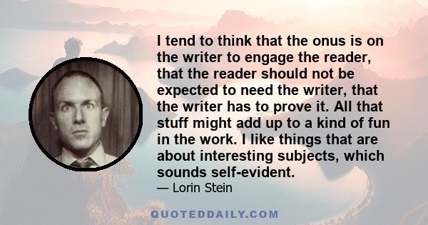 I tend to think that the onus is on the writer to engage the reader, that the reader should not be expected to need the writer, that the writer has to prove it. All that stuff might add up to a kind of fun in the work.