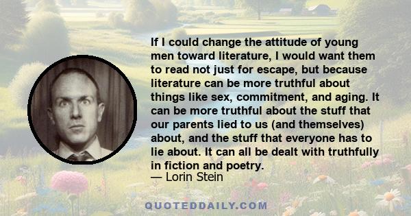 If I could change the attitude of young men toward literature, I would want them to read not just for escape, but because literature can be more truthful about things like sex, commitment, and aging. It can be more